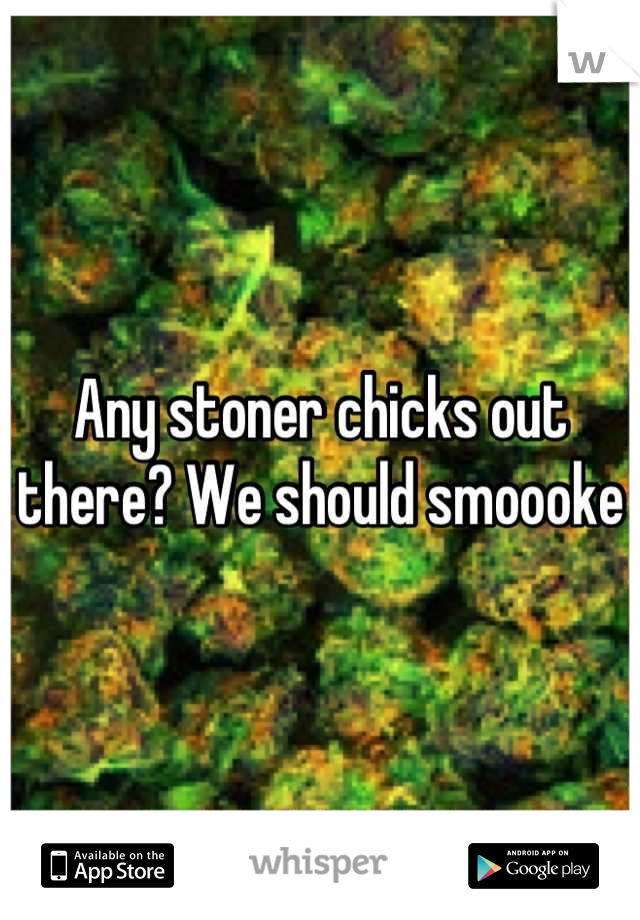 Any stoner chicks out there? We should smoooke