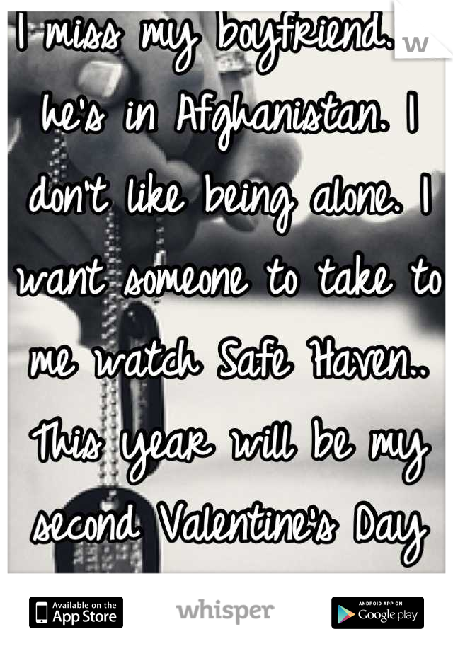 I miss my boyfriend. :( he's in Afghanistan. I don't like being alone. I want someone to take to me watch Safe Haven.. This year will be my second Valentine's Day spent alone. </3