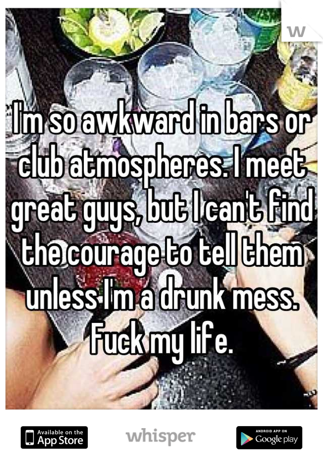 I'm so awkward in bars or club atmospheres. I meet great guys, but I can't find the courage to tell them unless I'm a drunk mess. 
Fuck my life.