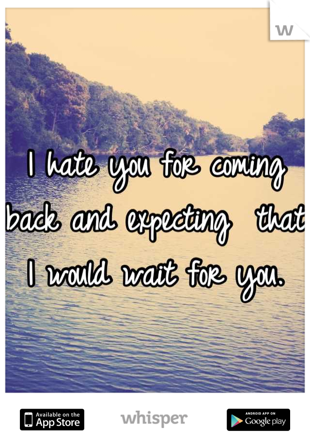 I hate you for coming back and expecting  that I would wait for you.
