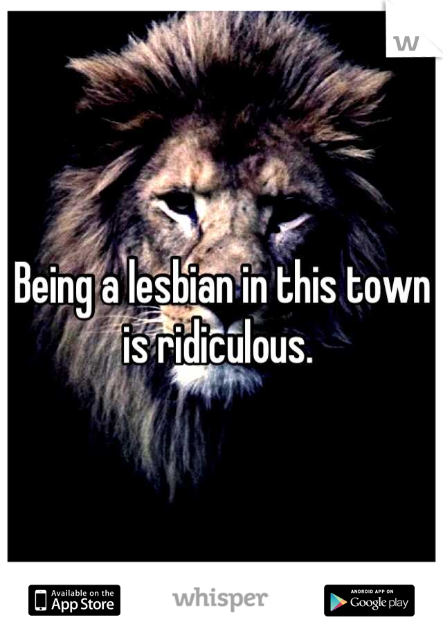 Being a lesbian in this town is ridiculous. 