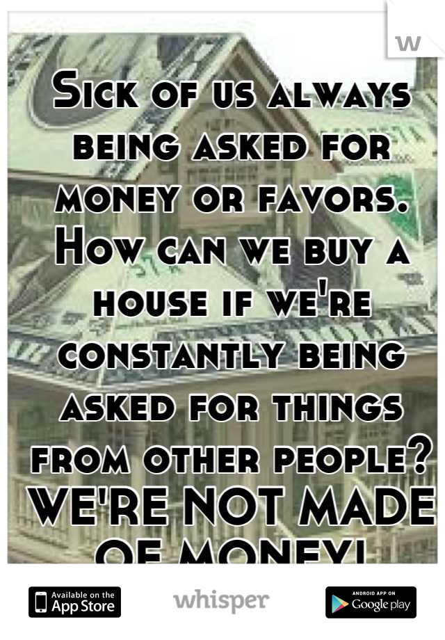 Sick of us always being asked for money or favors. 
How can we buy a house if we're constantly being asked for things from other people?
WE'RE NOT MADE OF MONEY!