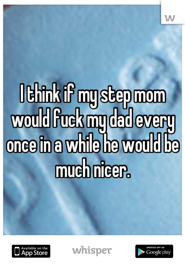 I think if my step mom would fuck my dad every once in a while he would be much nicer.
