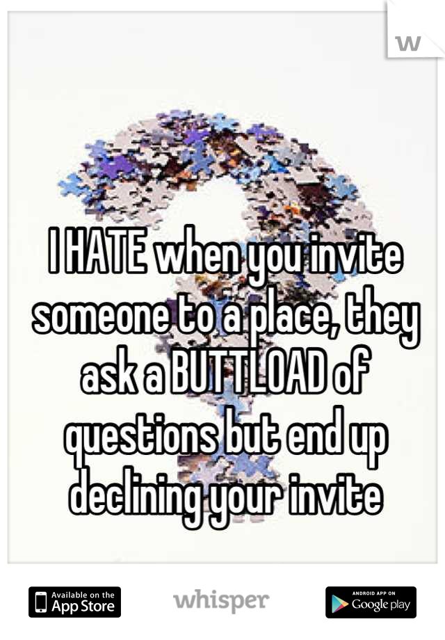 I HATE when you invite someone to a place, they ask a BUTTLOAD of questions but end up declining your invite