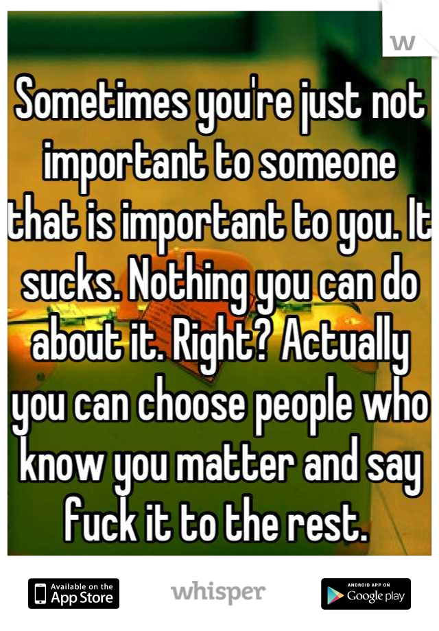 Sometimes you're just not important to someone that is important to you. It sucks. Nothing you can do about it. Right? Actually you can choose people who know you matter and say fuck it to the rest. 