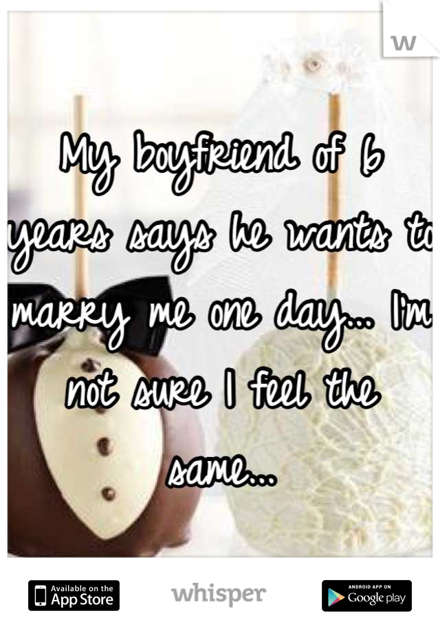 My boyfriend of 6 years says he wants to marry me one day... I'm not sure I feel the same...
