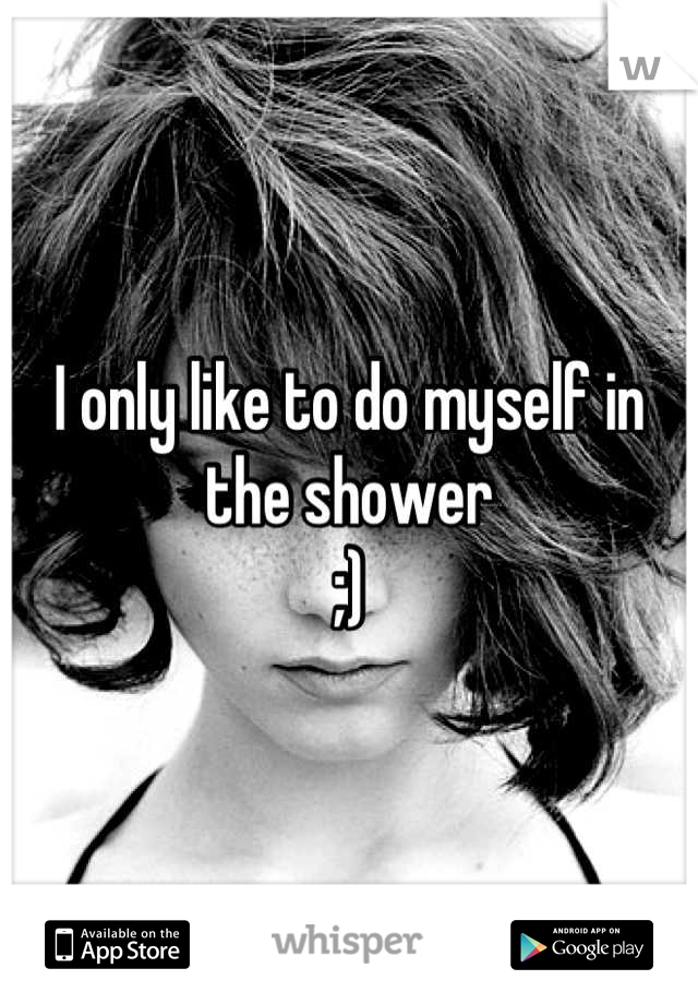 I only like to do myself in the shower
;)