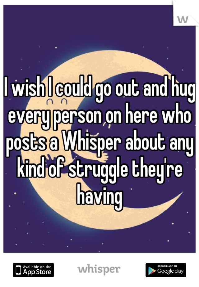 I wish I could go out and hug every person on here who posts a Whisper about any kind of struggle they're having