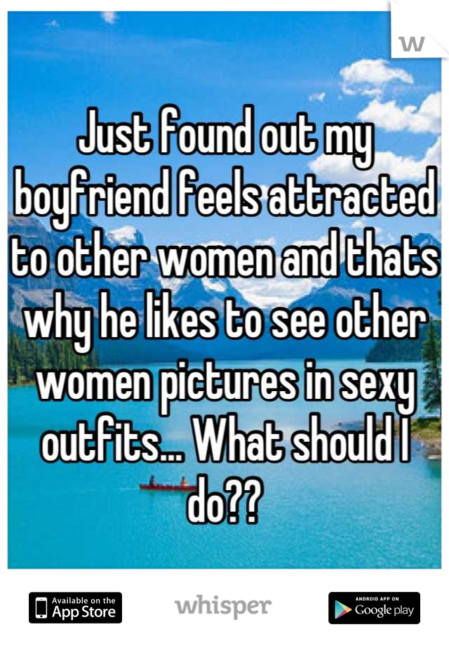 Just found out my boyfriend feels attracted to other women and thats why he likes to see other women pictures in sexy outfits... What should I do??