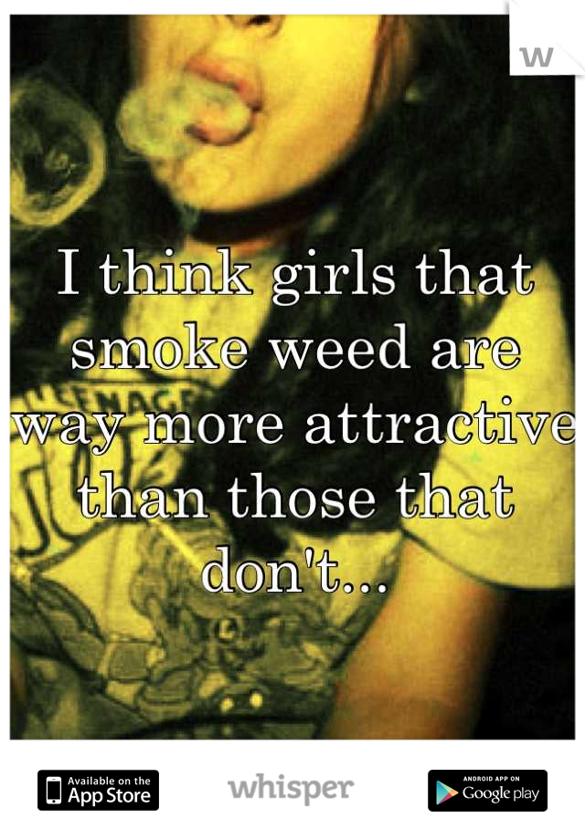 I think girls that smoke weed are way more attractive than those that don't...