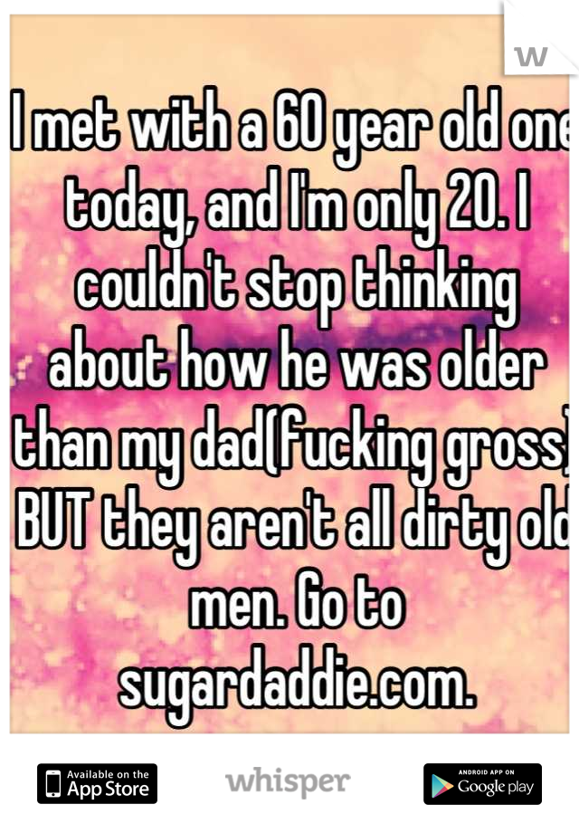 I met with a 60 year old one today, and I'm only 20. I couldn't stop thinking about how he was older than my dad(fucking gross) BUT they aren't all dirty old men. Go to sugardaddie.com.