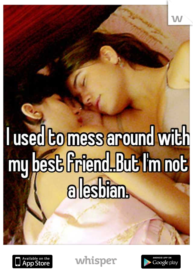 I used to mess around with my best friend..But I'm not a lesbian.