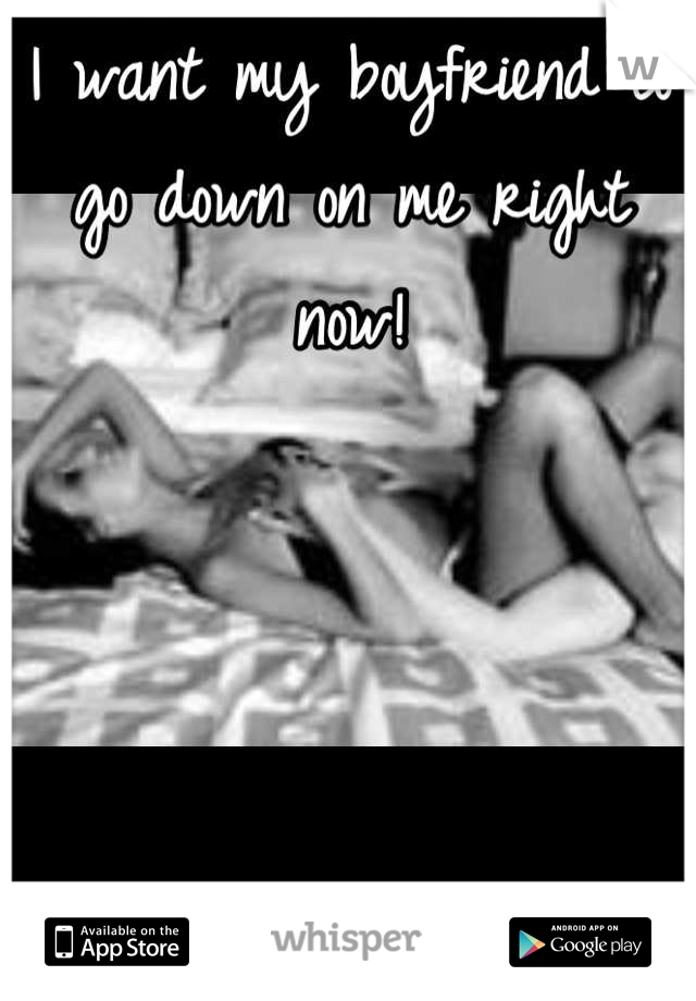 I want my boyfriend to go down on me right now!