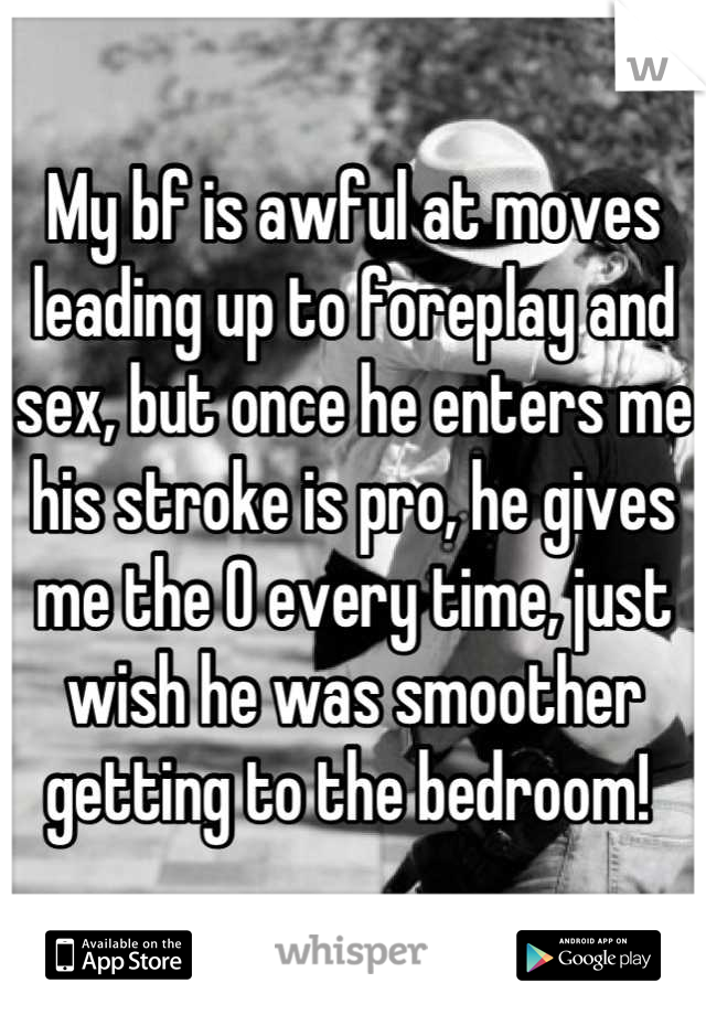 My bf is awful at moves leading up to foreplay and sex, but once he enters me his stroke is pro, he gives me the O every time, just wish he was smoother getting to the bedroom! 
