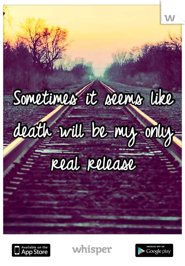 Sometimes it seems like death will be my only real release