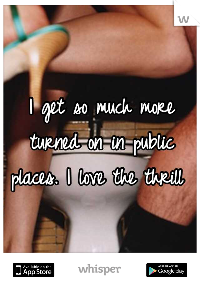 I get so much more turned on in public places. I love the thrill 
