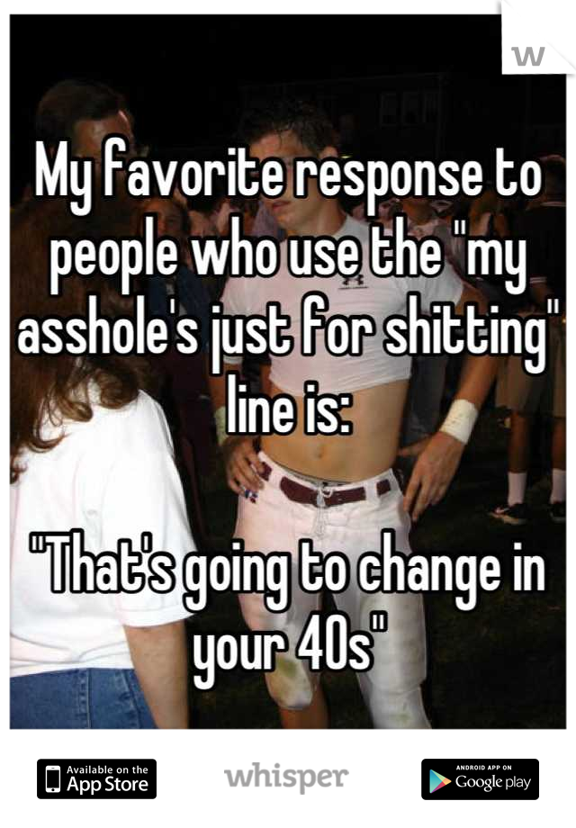 My favorite response to people who use the "my asshole's just for shitting" line is:

"That's going to change in your 40s"