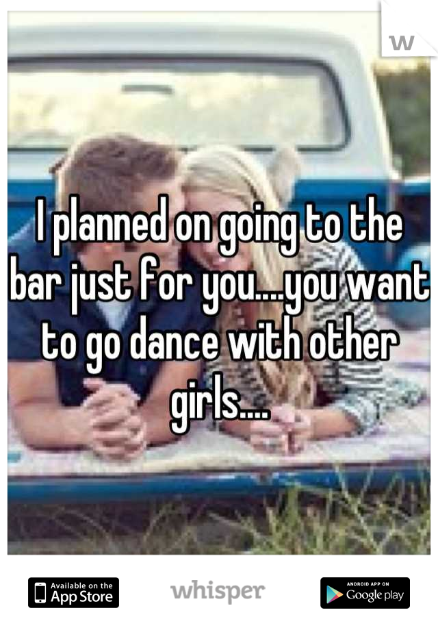 I planned on going to the bar just for you....you want to go dance with other girls....