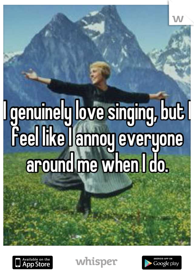 I genuinely love singing, but I feel like I annoy everyone around me when I do.