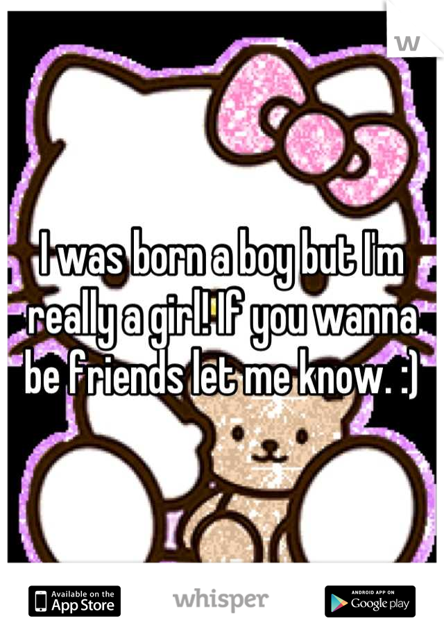 I was born a boy but I'm really a girl! If you wanna be friends let me know. :)