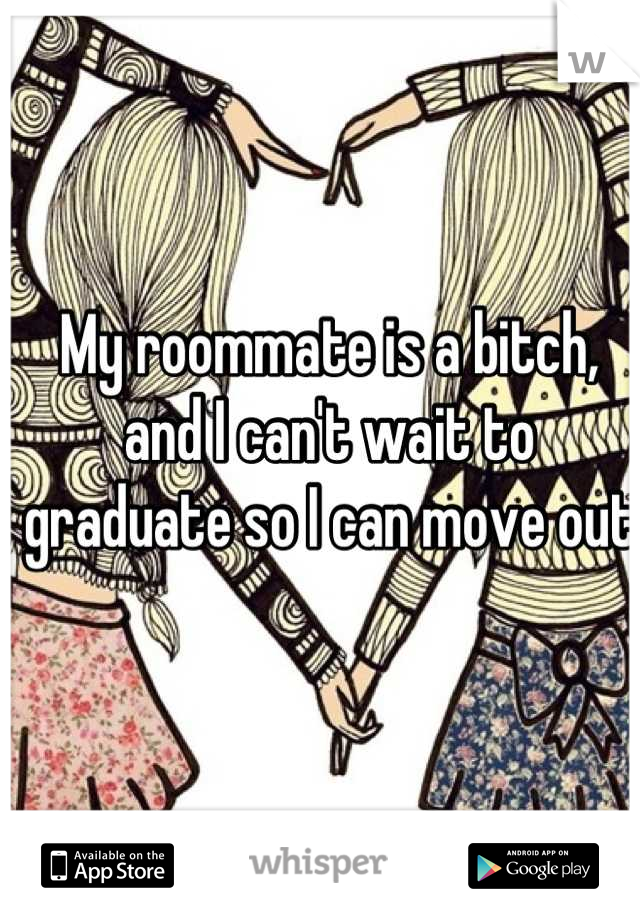 My roommate is a bitch, and I can't wait to graduate so I can move out 