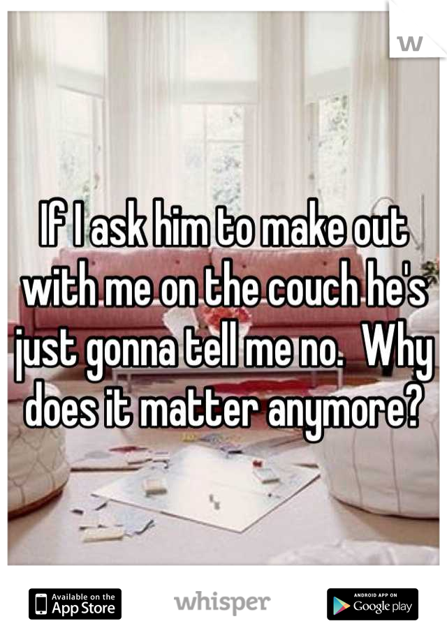 If I ask him to make out with me on the couch he's just gonna tell me no.  Why does it matter anymore?