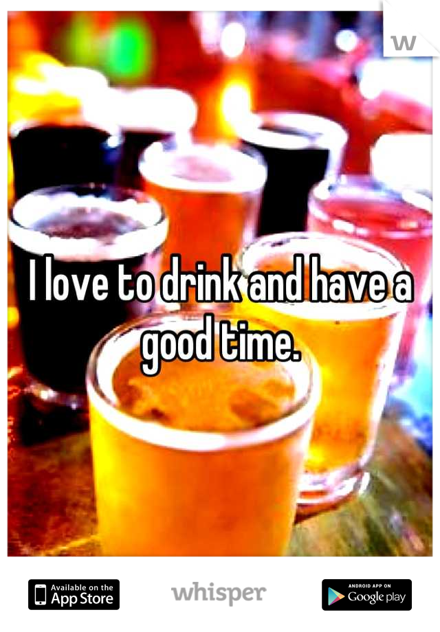 I love to drink and have a good time.