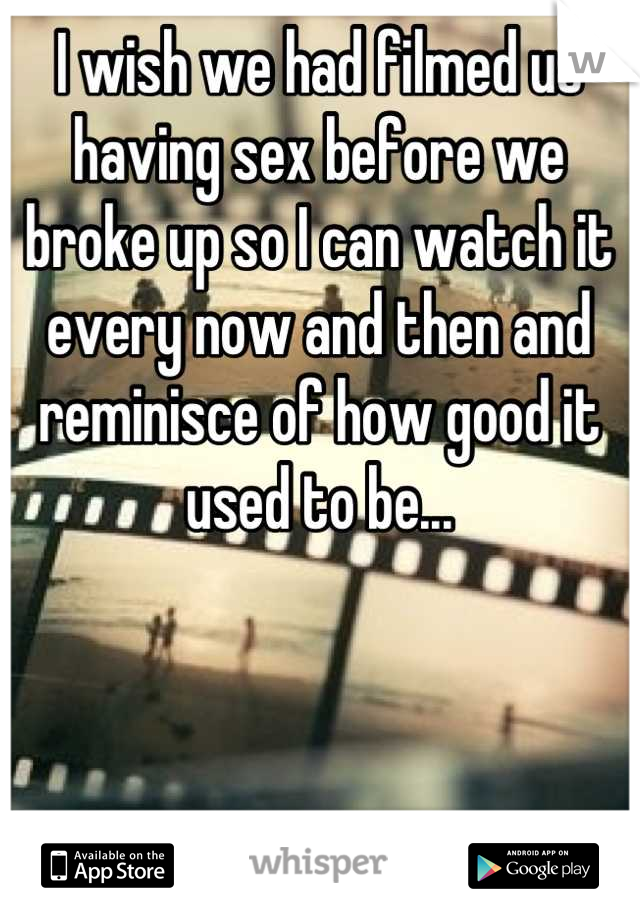 I wish we had filmed us having sex before we broke up so I can watch it every now and then and reminisce of how good it used to be...