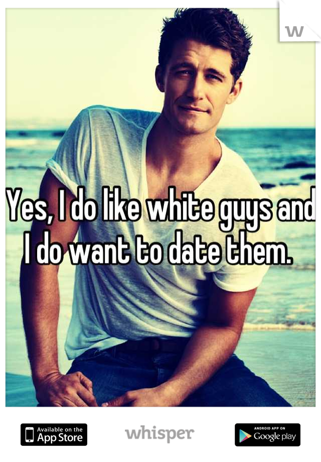 Yes, I do like white guys and I do want to date them. 