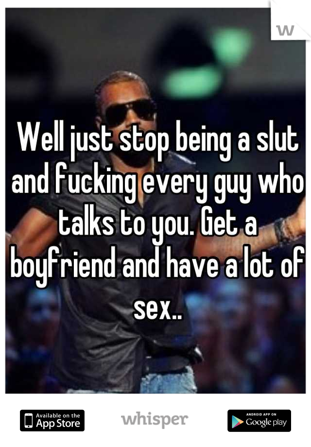 Well just stop being a slut and fucking every guy who talks to you. Get a boyfriend and have a lot of sex..