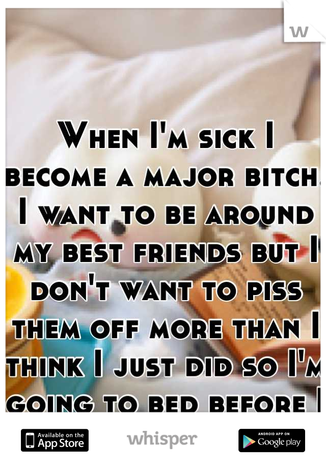When I'm sick I become a major bitch. I want to be around my best friends but I don't want to piss them off more than I think I just did so I'm going to bed before I get rude again :-((((