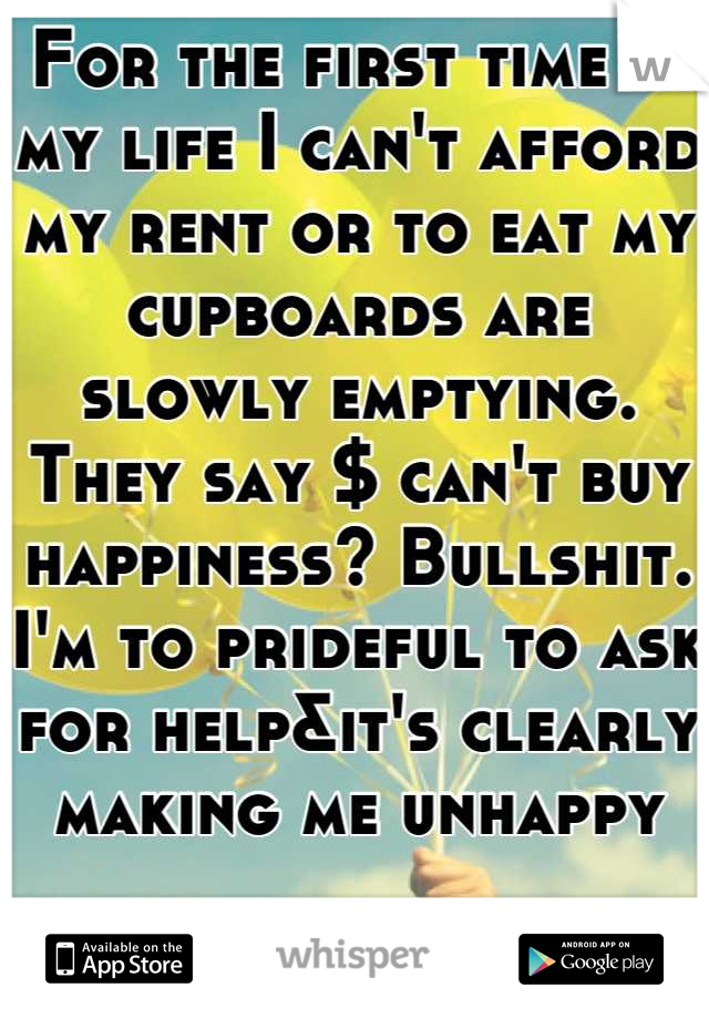 For the first time in my life I can't afford my rent or to eat my cupboards are slowly emptying. They say $ can't buy happiness? Bullshit. I'm to prideful to ask for help&it's clearly making me unhappy
