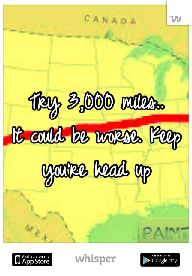 Try 3,000 miles.. 
It could be worse. Keep you're head up