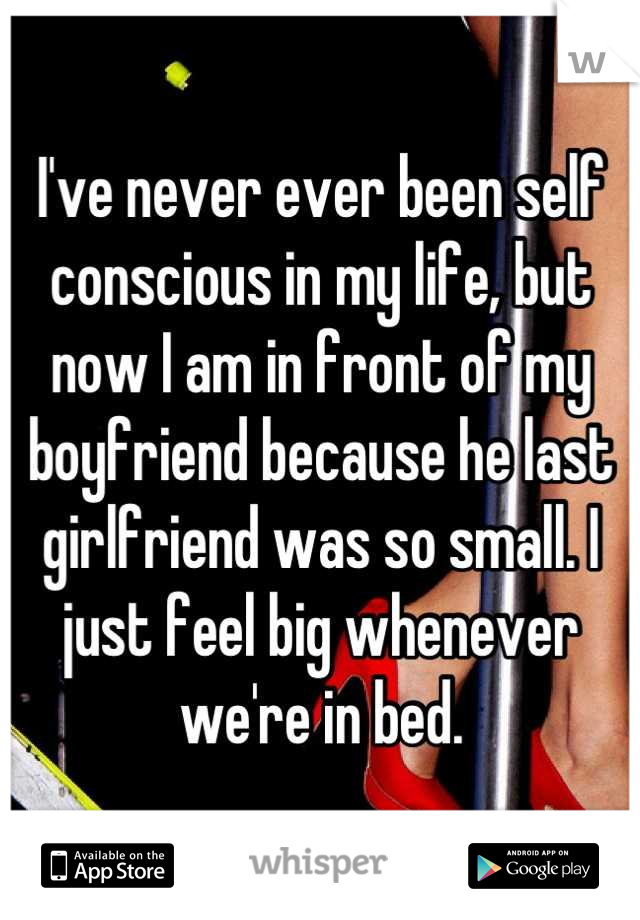 I've never ever been self conscious in my life, but now I am in front of my boyfriend because he last girlfriend was so small. I just feel big whenever we're in bed.
