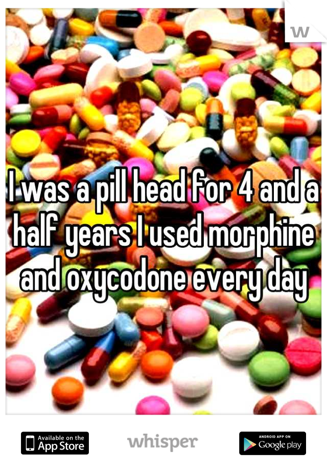 I was a pill head for 4 and a half years I used morphine and oxycodone every day