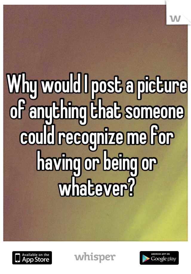 Why would I post a picture of anything that someone could recognize me for having or being or whatever?