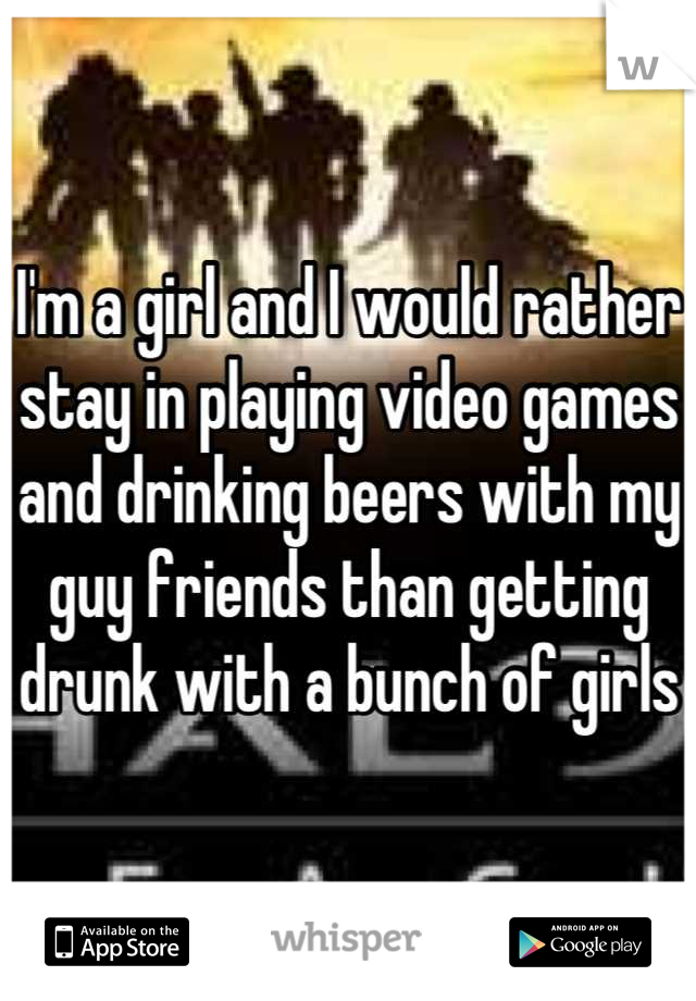 I'm a girl and I would rather stay in playing video games and drinking beers with my guy friends than getting drunk with a bunch of girls