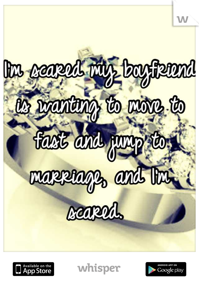 I'm scared my boyfriend is wanting to move to fast and jump to marriage, and I'm scared. 