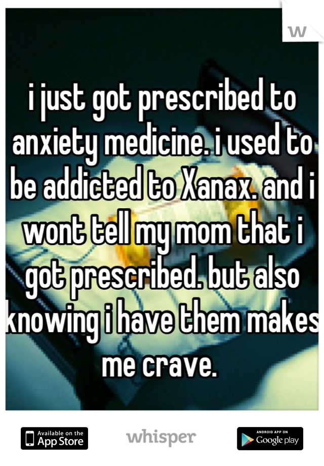i just got prescribed to anxiety medicine. i used to be addicted to Xanax. and i wont tell my mom that i got prescribed. but also knowing i have them makes me crave. 