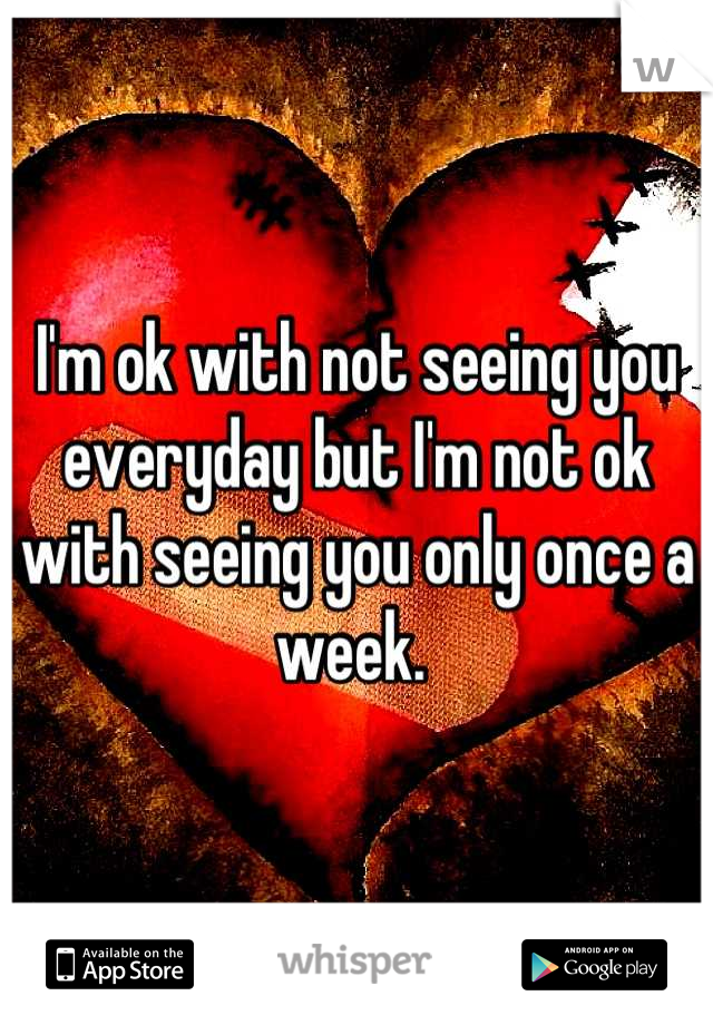 I'm ok with not seeing you everyday but I'm not ok with seeing you only once a week. 