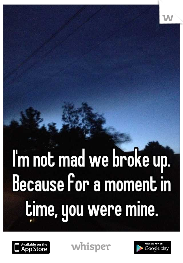 I'm not mad we broke up. Because for a moment in time, you were mine.