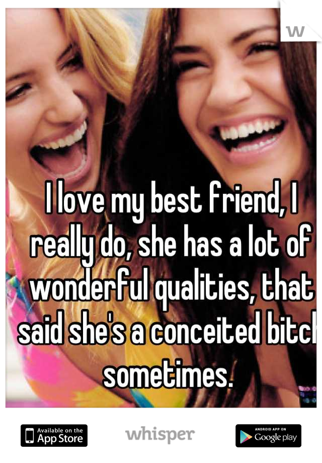 I love my best friend, I really do, she has a lot of wonderful qualities, that said she's a conceited bitch sometimes. 