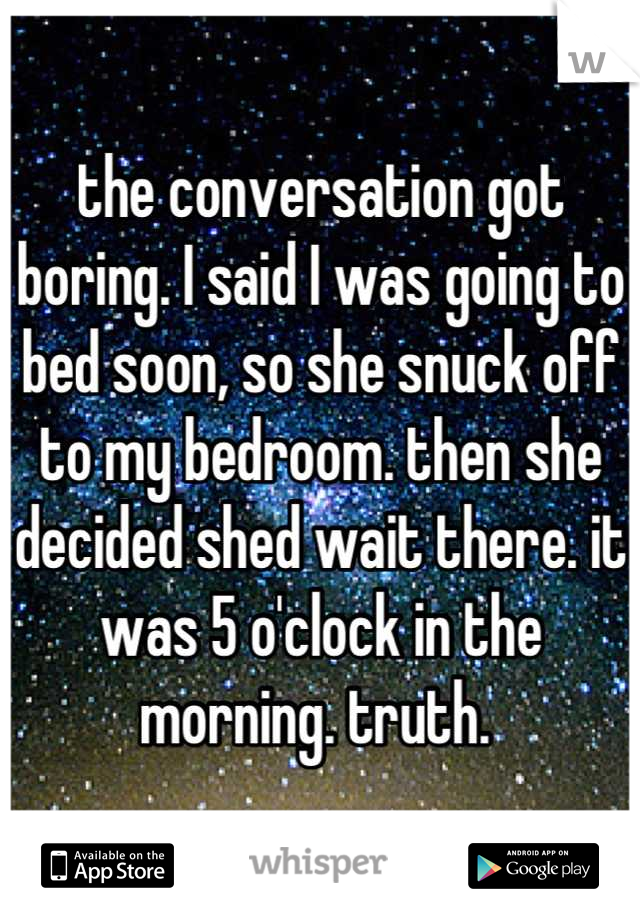 the conversation got boring. I said I was going to bed soon, so she snuck off to my bedroom. then she decided shed wait there. it was 5 o'clock in the morning. truth. 