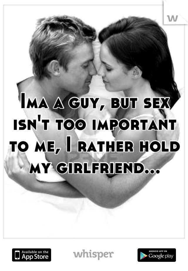 Ima a guy, but sex isn't too important to me, I rather hold my girlfriend...