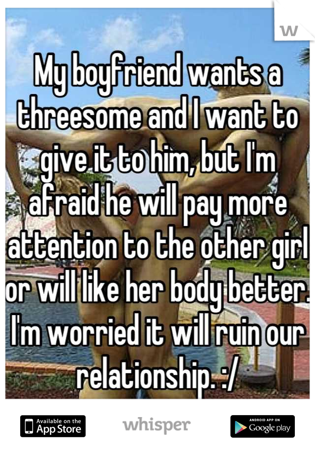 My boyfriend wants a threesome and I want to give it to him, but I'm afraid he will pay more attention to the other girl or will like her body better. I'm worried it will ruin our relationship. :/