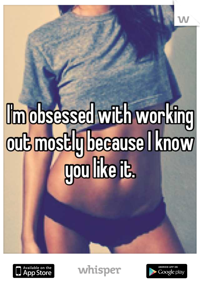 I'm obsessed with working out mostly because I know you like it.