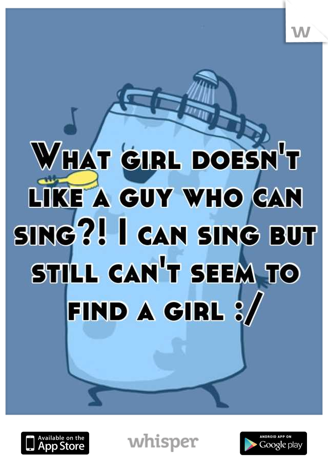 What girl doesn't like a guy who can sing?! I can sing but still can't seem to find a girl :/