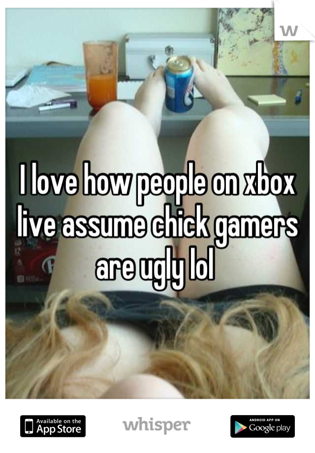 I love how people on xbox live assume chick gamers are ugly lol 
