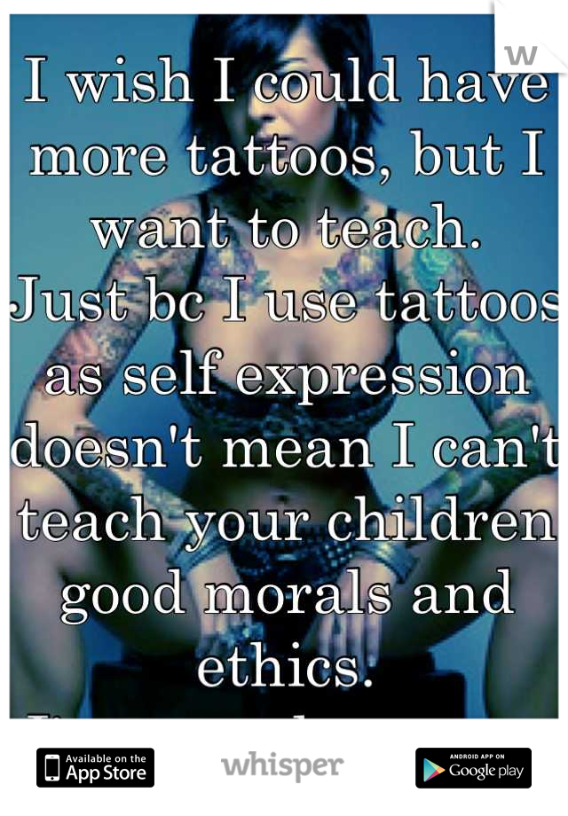 I wish I could have more tattoos, but I want to teach. 
Just bc I use tattoos as self expression doesn't mean I can't teach your children good morals and ethics. 
I'm a good person. 