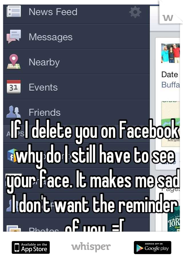 If I delete you on Facebook why do I still have to see your face. It makes me sad. I don't want the reminder of you. =[